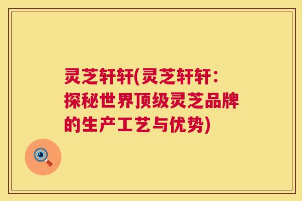 灵芝轩轩(灵芝轩轩：探秘世界顶级灵芝品牌的生产工艺与优势)  第1张