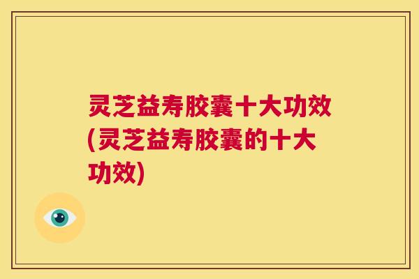 灵芝益寿胶囊十大功效(灵芝益寿胶囊的十大功效) 第1张 灵芝益寿胶囊十大功效(灵芝益寿胶囊的十大功效) 第1张