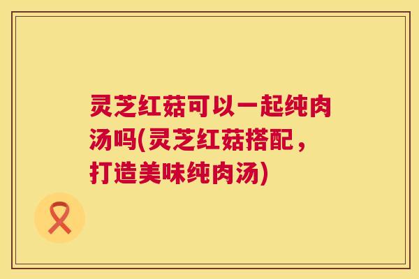 灵芝红菇可以一起纯肉汤吗(灵芝红菇搭配，打造美味纯肉汤)  第1张