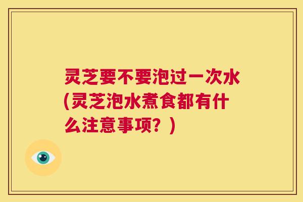 灵芝要不要泡过一次水(灵芝泡水煮食都有什么注意事项？)  第1张