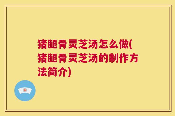 猪腿骨灵芝汤怎么做(猪腿骨灵芝汤的制作方法简介)  第1张