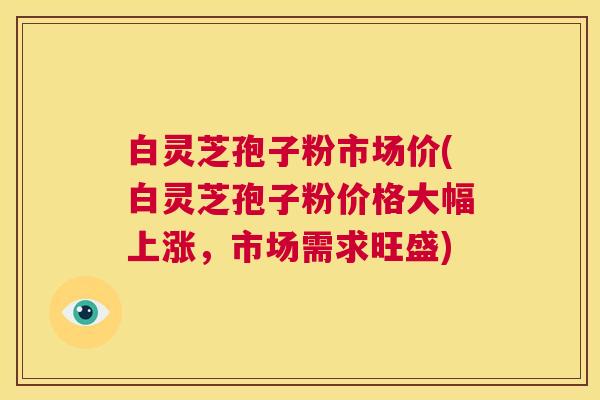 白灵芝孢子粉市场价(白灵芝孢子粉价格大幅上涨,市场需求旺盛) 第1张 白灵芝孢子粉市场价(白灵芝孢子粉价格大幅上涨,市场需求旺盛) 第1张