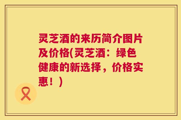 灵芝酒的来历简介图片及价格(灵芝酒:绿色健康的新选择,价格实惠!) 第1张 灵芝酒的来历简介图片及价格(灵芝酒:绿色健康的新选择,价格实惠!) 第1张