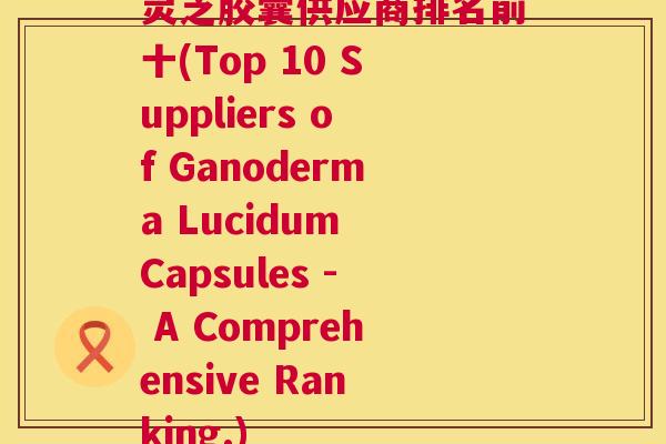 灵芝胶囊供应商排名前十(Top 10 Suppliers of Ganoderma Lucidum Capsules - A Comprehensive Ranking.)  第1张