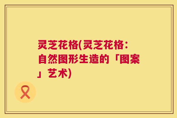 灵芝花格(灵芝花格:自然图形生造的「图案」艺术) 第1张 灵芝花格(灵芝花格:自然图形生造的「图案」艺术) 第1张
