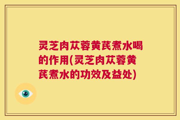 灵芝肉苁蓉黄芪煮水喝的作用(灵芝肉苁蓉黄芪煮水的功效及益处)  第1张