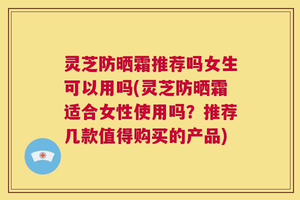 灵芝防晒霜推荐吗女生可以用吗(灵芝防晒霜适合女性使用吗?推荐几款值得购买的产品) 第1张 灵芝防晒霜推荐吗女生可以用吗(灵芝防晒霜适合女性使用吗?推荐几款值得购买的产品) 第1张