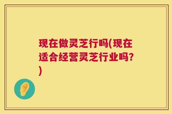 现在做灵芝行吗(现在适合经营灵芝行业吗?) 第1张 现在做灵芝行吗(现在适合经营灵芝行业吗?) 第1张