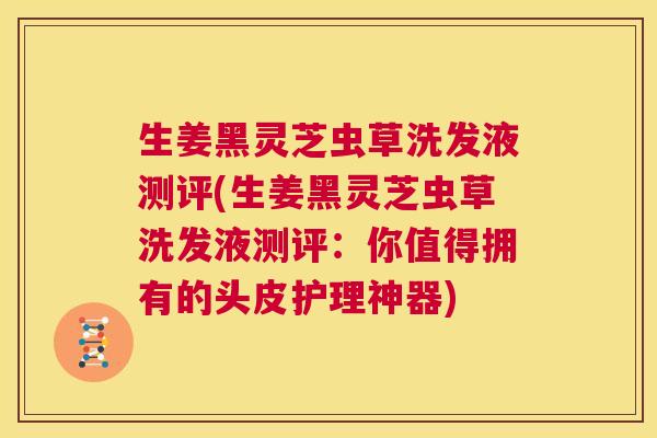 生姜黑灵芝虫草洗发液测评(生姜黑灵芝虫草洗发液测评：你值得拥有的头皮护理神器)  第1张