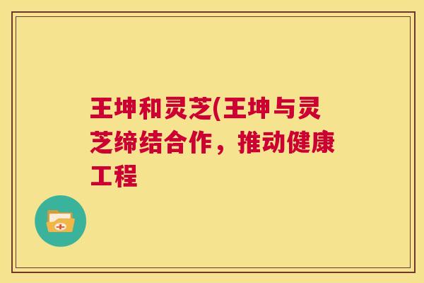 王坤和灵芝(王坤与灵芝缔结合作，推动健康工程  第1张