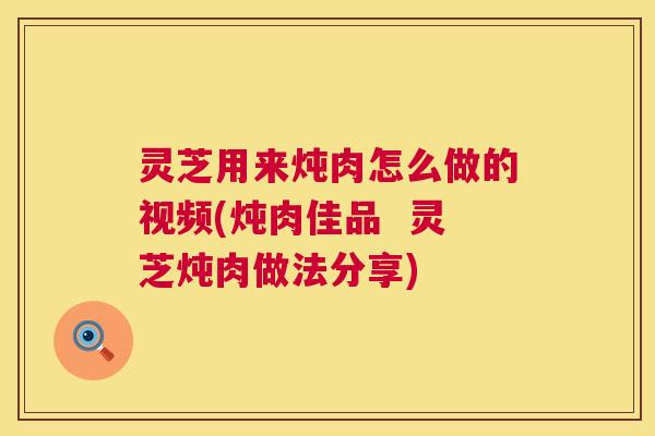 灵芝用来炖肉怎么做的视频(炖肉佳品  灵芝炖肉做法分享) 第1张