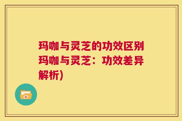 玛咖与灵芝的功效区别玛咖与灵芝：功效差异解析)  第1张