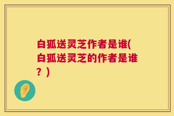 白狐送灵芝作者是谁(白狐送灵芝的作者是谁?) 第1张 白狐送灵芝作者是谁(白狐送灵芝的作者是谁?) 第1张