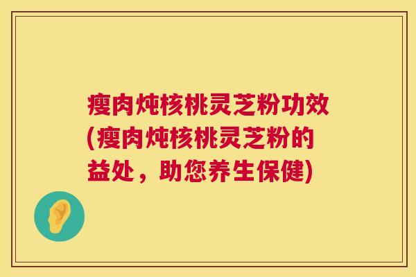瘦肉炖核桃灵芝粉功效(瘦肉炖核桃灵芝粉的益处，助您养生保健)  第1张