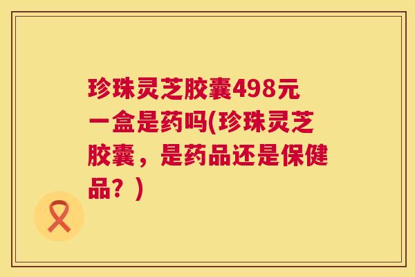 珍珠灵芝胶囊498元一盒是药吗(珍珠灵芝胶囊，是药品还是保健品？)  第1张