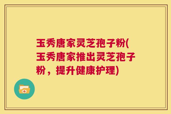 玉秀唐家灵芝孢子粉(玉秀唐家推出灵芝孢子粉,提升健康护理) 第1张 玉秀唐家灵芝孢子粉(玉秀唐家推出灵芝孢子粉,提升健康护理) 第1张