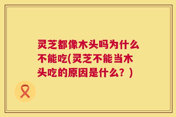 灵芝都像木头吗为什么不能吃(灵芝不能当木头吃的原因是什么？)  第1张