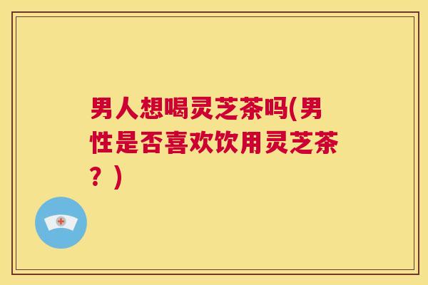 男人想喝灵芝茶吗(男性是否喜欢饮用灵芝茶?) 第1张 男人想喝灵芝茶吗(男性是否喜欢饮用灵芝茶?) 第1张
