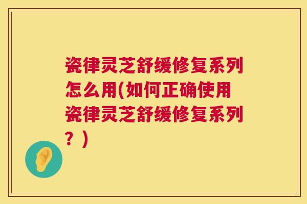 瓷律灵芝舒缓修复系列怎么用(如何正确使用瓷律灵芝舒缓修复系列?) 第1张 瓷律灵芝舒缓修复系列怎么用(如何正确使用瓷律灵芝舒缓修复系列?) 第1张