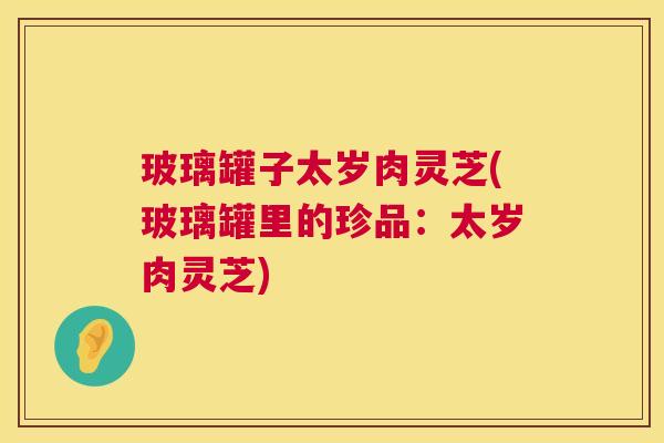玻璃罐子太岁肉灵芝(玻璃罐里的珍品：太岁肉灵芝)  第1张