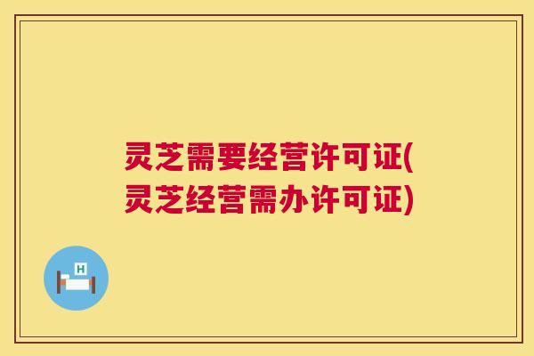 灵芝需要经营许可证(灵芝经营需办许可证) 第1张 灵芝需要经营许可证(灵芝经营需办许可证) 第1张