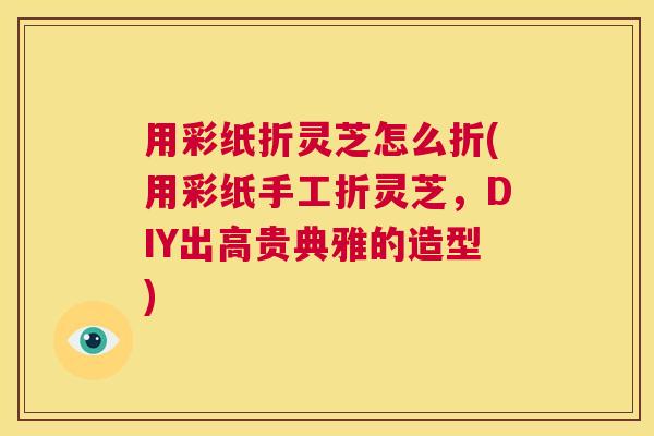 用彩纸折灵芝怎么折(用彩纸手工折灵芝，DIY出高贵典雅的造型)  第1张