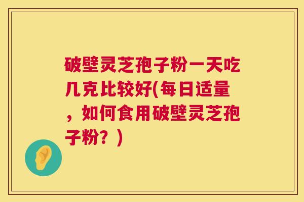 破壁灵芝孢子粉一天吃几克比较好(每日适量，如何食用破壁灵芝孢子粉？)  第1张