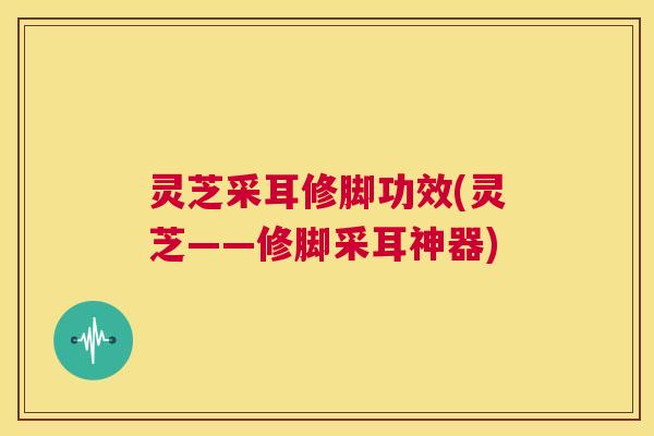 灵芝采耳修脚功效(灵芝——修脚采耳神器)  第1张