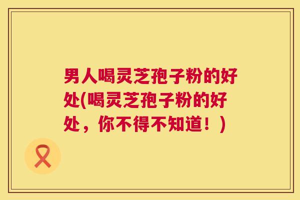 男人喝灵芝孢子粉的好处(喝灵芝孢子粉的好处,你不得不知道!) 第1张 男人喝灵芝孢子粉的好处(喝灵芝孢子粉的好处,你不得不知道!) 第1张