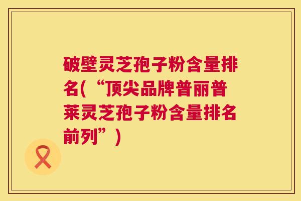 破壁灵芝孢子粉含量排名(“顶尖品牌普丽普莱灵芝孢子粉含量排名前列”) 第1张 破壁灵芝孢子粉含量排名(“顶尖品牌普丽普莱灵芝孢子粉含量排名前列”) 第1张