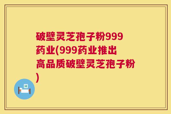 破壁灵芝孢子粉999药业(999药业推出高品质破壁灵芝孢子粉)  第1张