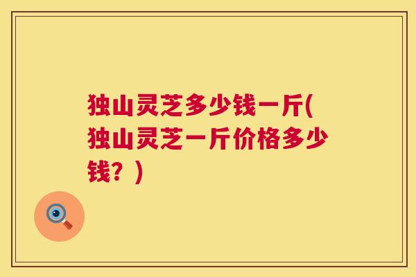 独山灵芝多少钱一斤(独山灵芝一斤价格多少钱？)  第1张
