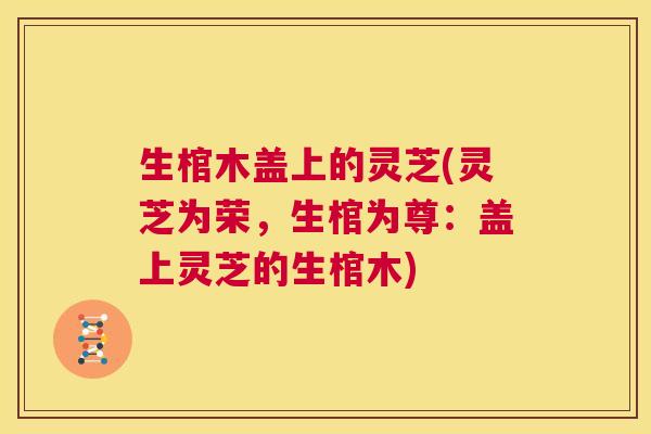 生棺木盖上的灵芝(灵芝为荣，生棺为尊：盖上灵芝的生棺木)  第1张