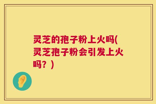 灵芝的孢子粉上火吗(灵芝孢子粉会引发上火吗?) 第1张 灵芝的孢子粉上火吗(灵芝孢子粉会引发上火吗?) 第1张