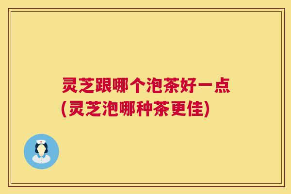 灵芝跟哪个泡茶好一点(灵芝泡哪种茶更佳) 第1张 灵芝跟哪个泡茶好一点(灵芝泡哪种茶更佳) 第1张