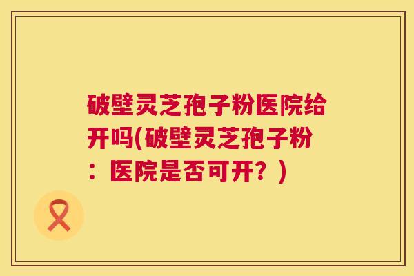 破壁灵芝孢子粉医院给开吗(破壁灵芝孢子粉：医院是否可开？)  第1张