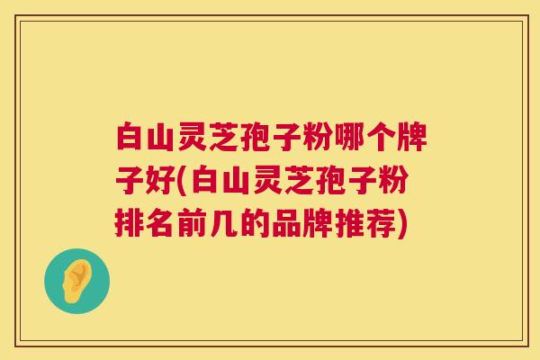 白山灵芝孢子粉哪个牌子好(白山灵芝孢子粉排名前几的品牌推荐) 第1张 白山灵芝孢子粉哪个牌子好(白山灵芝孢子粉排名前几的品牌推荐) 第1张