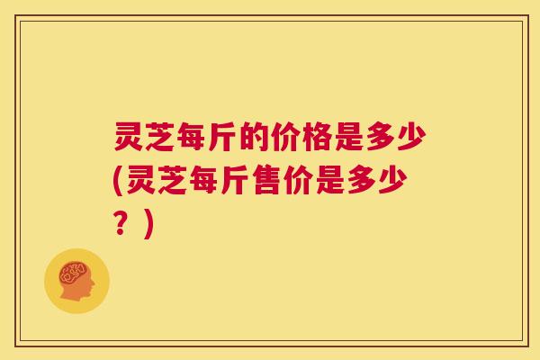 灵芝每斤的价格是多少(灵芝每斤售价是多少?) 第1张 灵芝每斤的价格是多少(灵芝每斤售价是多少?) 第1张