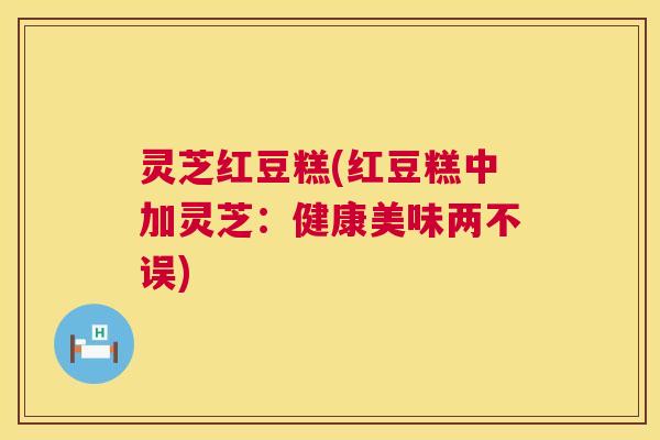灵芝红豆糕(红豆糕中加灵芝:健康美味两不误) 第1张 灵芝红豆糕(红豆糕中加灵芝:健康美味两不误) 第1张