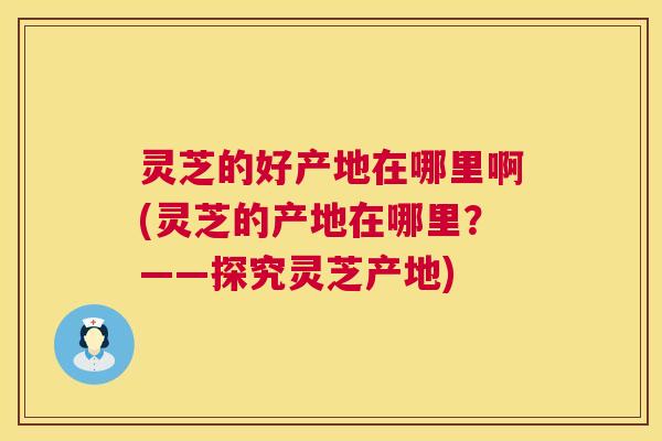 灵芝的好产地在哪里啊(灵芝的产地在哪里?——探究灵芝产地) 第1张 灵芝的好产地在哪里啊(灵芝的产地在哪里?——探究灵芝产地) 第1张