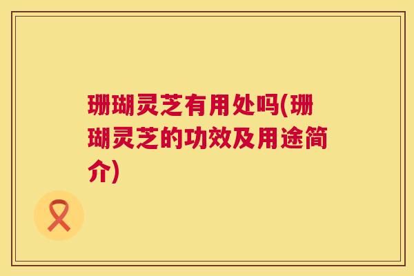 珊瑚灵芝有用处吗(珊瑚灵芝的功效及用途简介) 第1张 珊瑚灵芝有用处吗(珊瑚灵芝的功效及用途简介) 第1张