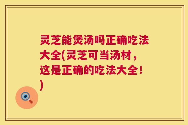 灵芝能煲汤吗正确吃法大全(灵芝可当汤材,这是正确的吃法大全!) 第1张 灵芝能煲汤吗正确吃法大全(灵芝可当汤材,这是正确的吃法大全!) 第1张