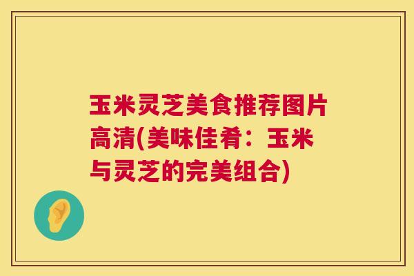 玉米灵芝美食推荐图片高清(美味佳肴:玉米与灵芝的完美组合) 第1张 玉米灵芝美食推荐图片高清(美味佳肴:玉米与灵芝的完美组合) 第1张