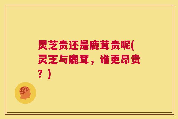 灵芝贵还是鹿茸贵呢(灵芝与鹿茸,谁更昂贵?) 第1张 灵芝贵还是鹿茸贵呢(灵芝与鹿茸,谁更昂贵?) 第1张