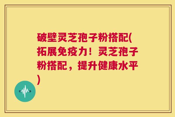 破壁灵芝孢子粉搭配(拓展免疫力！灵芝孢子粉搭配，提升健康水平)  第1张