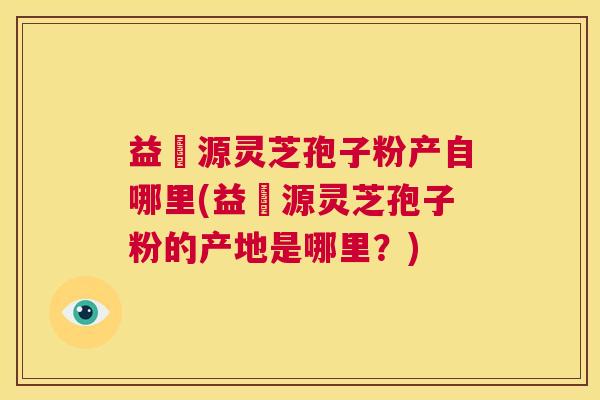 益璟源灵芝孢子粉产自哪里(益璟源灵芝孢子粉的产地是哪里？)  第1张