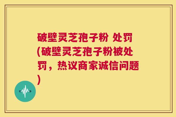 破壁灵芝孢子粉 处罚(破壁灵芝孢子粉被处罚，热议商家诚信问题)  第1张