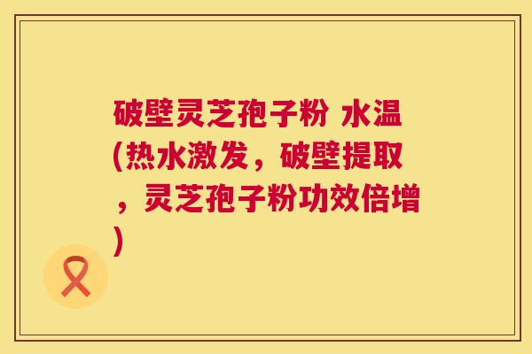 破壁灵芝孢子粉 水温(热水激发，破壁提取，灵芝孢子粉功效倍增)  第1张