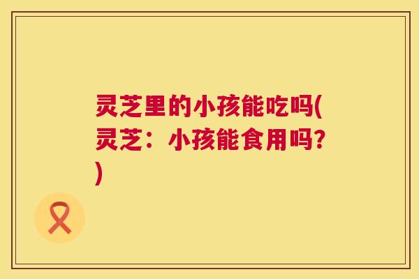灵芝里的小孩能吃吗(灵芝:小孩能食用吗?) 第1张 灵芝里的小孩能吃吗(灵芝:小孩能食用吗?) 第1张