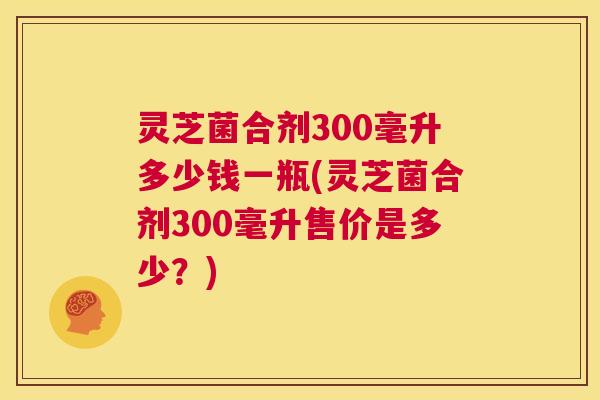 灵芝菌合剂300毫升多少钱一瓶(灵芝菌合剂300毫升售价是多少?) 第1张 灵芝菌合剂300毫升多少钱一瓶(灵芝菌合剂300毫升售价是多少?) 第1张